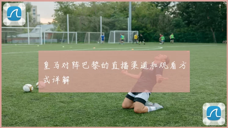 皇马对阵巴黎的直播渠道和观看方式详解