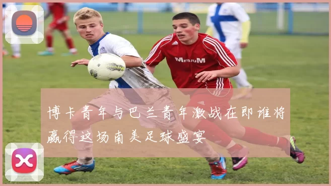 博卡青年与巴兰青年激战在即谁将赢得这场南美足球盛宴