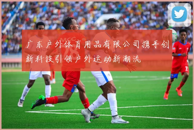 广东户外体育用品有限公司携手创新科技引领户外运动新潮流