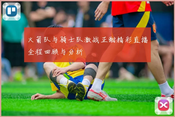 火箭队与骑士队激战正酣精彩直播全程回顾与分析