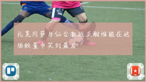 礼晃冈萨与仙台激战正酣谁能在这场较量中笑到最后