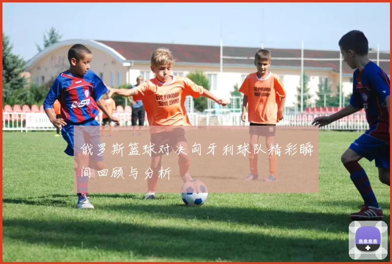 俄罗斯篮球对决匈牙利球队精彩瞬间回顾与分析