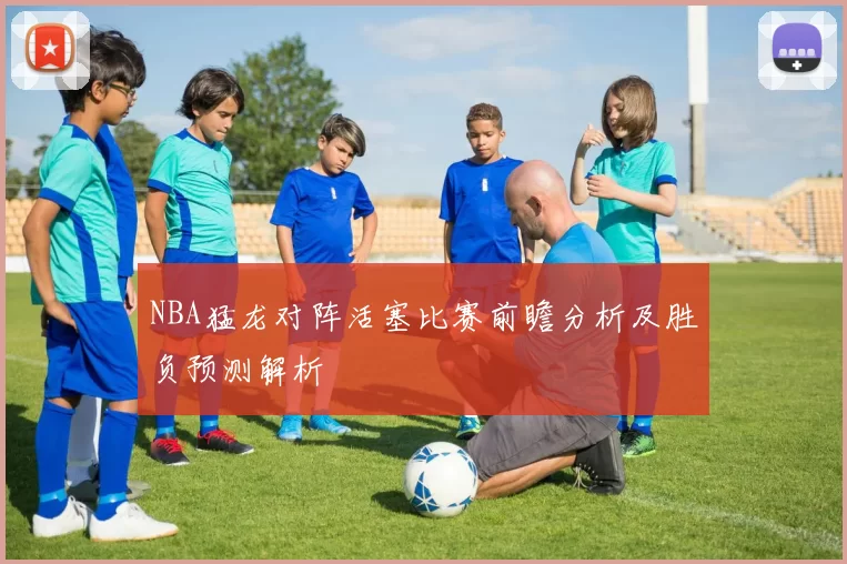 NBA猛龙对阵活塞比赛前瞻分析及胜负预测解析