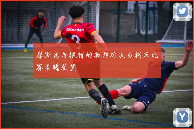 摩斯高与根特的激烈对决分析及比赛前瞻展望