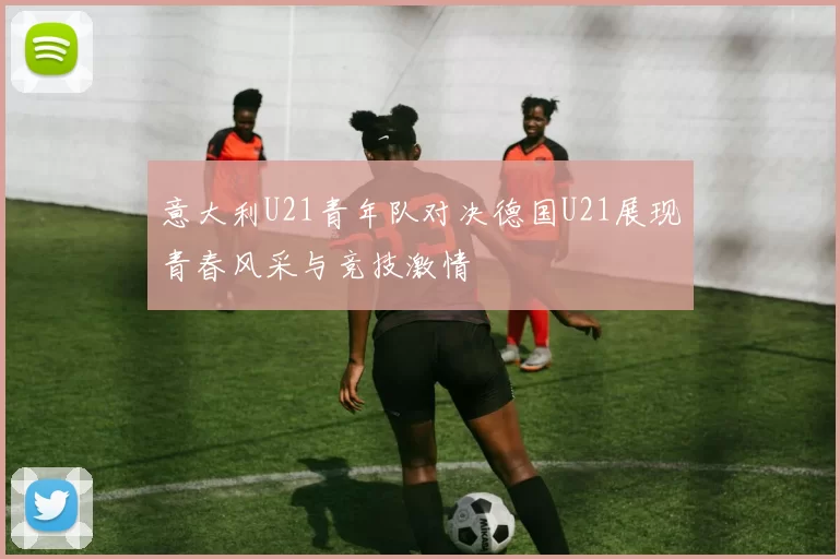 意大利U21青年队对决德国U21展现青春风采与竞技激情